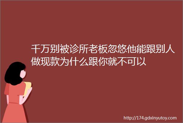 千万别被诊所老板忽悠他能跟别人做现款为什么跟你就不可以